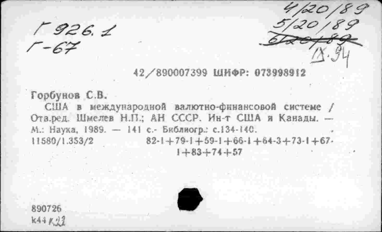 ﻿42/890007399 ШИФР: 073998912
Горбунов С.В.
США в международной валютно-финансовой системе / Ота.ред. Шмелев Н.П.; АН СССР. Ин-т США и Канады. — М.: Наука, 1989. — 141 с.- Библиогр.: с.134-140.
11580/1.353/2	82-1 + 79-1 + 59-1 + 66• I + 64 -3 + 7 3-1 + 67 -
1+83+74+57
890726
к44